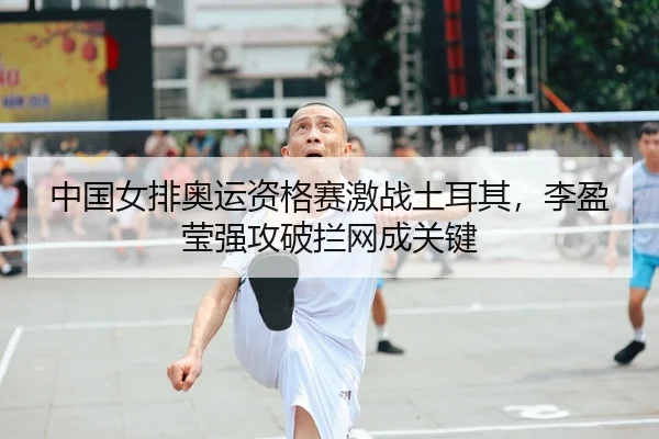 中国女排奥运资格赛激战土耳其，李盈莹强攻破拦网成关键